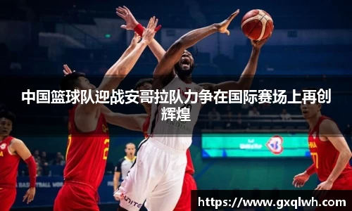 中国篮球队迎战安哥拉队力争在国际赛场上再创辉煌